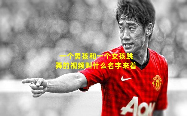 一个男孩和一个女孩跳舞的视频叫什么名字来着