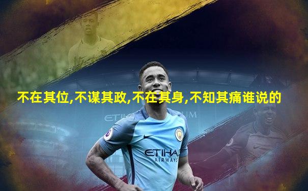 不在其位,不谋其政,不在其身,不知其痛谁说的