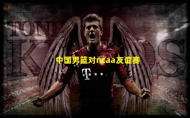 中国男篮对ncaa友谊赛