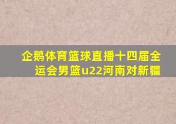 企鹅体育篮球直播十四届全运会男篮u22河南对新疆