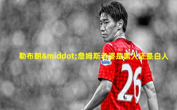 勒布朗·詹姆斯老婆是黑人还是白人