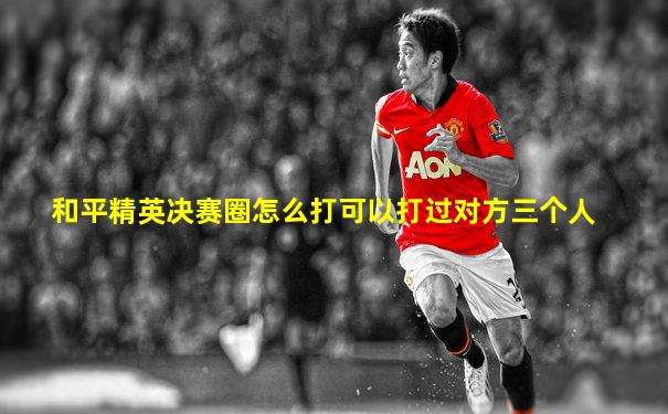 和平精英决赛圈怎么打可以打过对方三个人