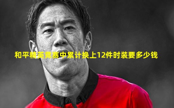 和平精英竞赛中累计换上12件时装要多少钱