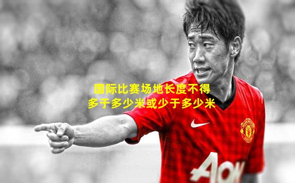 国际比赛场地长度不得多于多少米或少于多少米