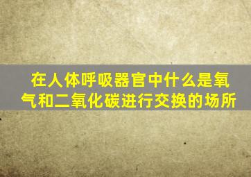 在人体呼吸器官中什么是氧气和二氧化碳进行交换的场所