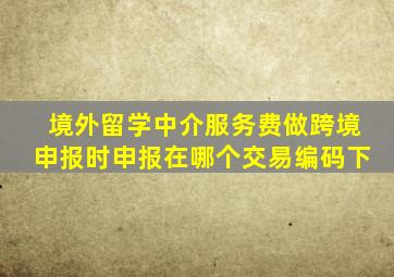 境外留学中介服务费做跨境申报时申报在哪个交易编码下