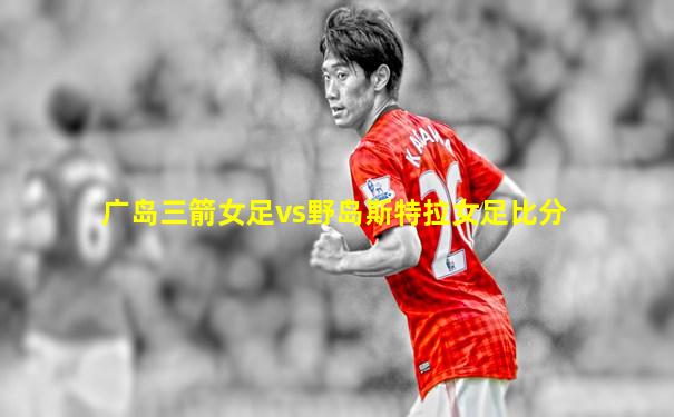 广岛三箭女足vs野岛斯特拉女足比分
