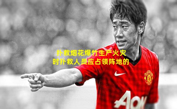 扑救烟花爆竹生产火灾时扑救人员应占领阵地的