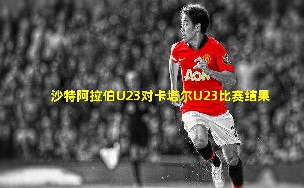 沙特阿拉伯U23对卡塔尔U23比赛结果
