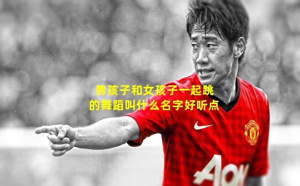 男孩子和女孩子一起跳的舞蹈叫什么名字好听点