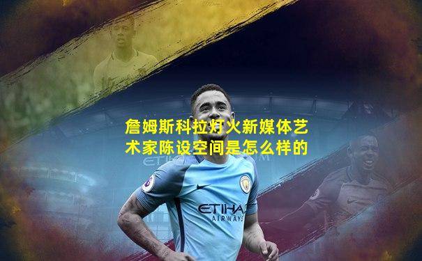 詹姆斯科拉灯火新媒体艺术家陈设空间是怎么样的