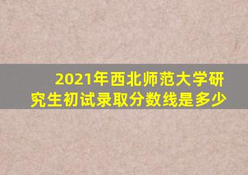 2021年西北师范大学研究生初试录取分数线是多少