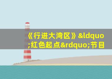 《行进大湾区》“红色起点”节目