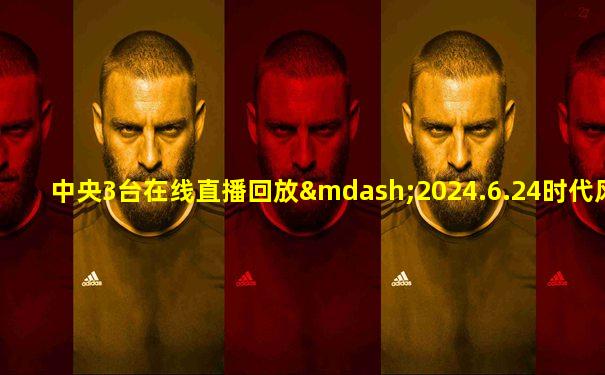 中央3台在线直播回放—2024.6.24时代风尚文艺晚会