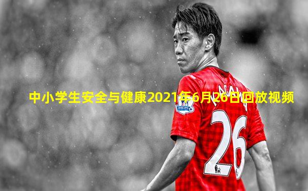 中小学生安全与健康2021年6月26日回放视频