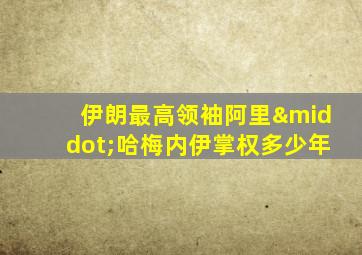 伊朗最高领袖阿里·哈梅内伊掌权多少年