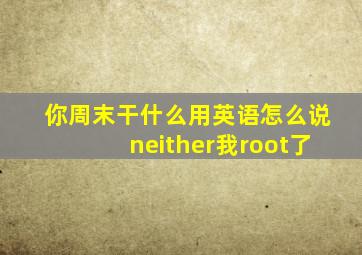 你周末干什么用英语怎么说neither我root了