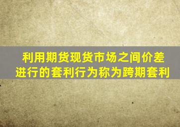 利用期货现货市场之间价差进行的套利行为称为跨期套利