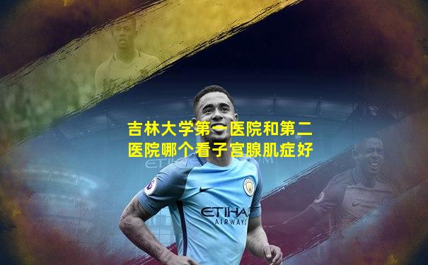 吉林大学第一医院和第二医院哪个看子宫腺肌症好