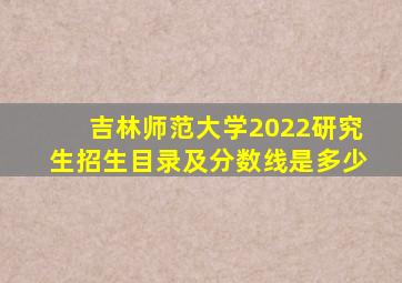 吉林师范大学2022研究生招生目录及分数线是多少