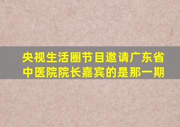 央视生活圈节目邀请广东省中医院院长嘉宾的是那一期