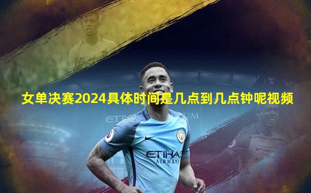女单决赛2024具体时间是几点到几点钟呢视频