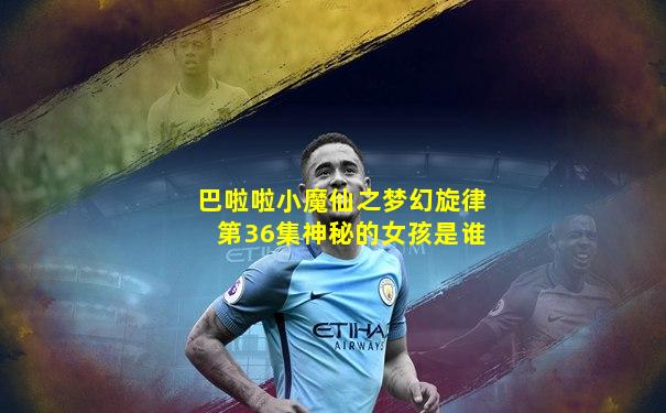 巴啦啦小魔仙之梦幻旋律第36集神秘的女孩是谁