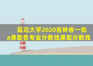 延边大学2020吉林省一批a录取各专业分数线录取分数线