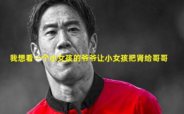我想看一个小女孩的爷爷让小女孩把肾给哥哥