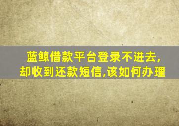 蓝鲸借款平台登录不进去,却收到还款短信,该如何办理