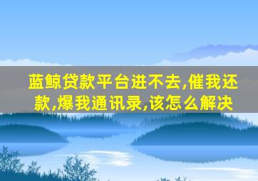 蓝鲸贷款平台进不去,催我还款,爆我通讯录,该怎么解决
