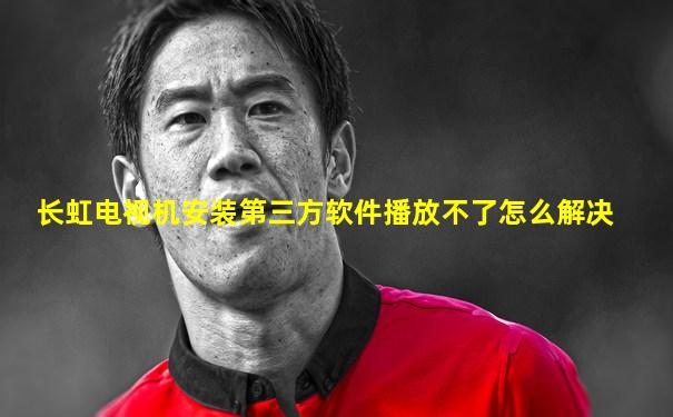 长虹电视机安装第三方软件播放不了怎么解决